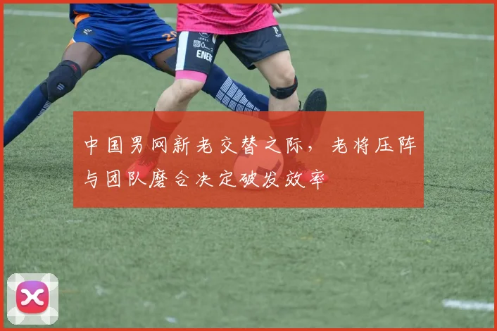中国男网新老交替之际,老将压阵与团队磨合决定破发效率