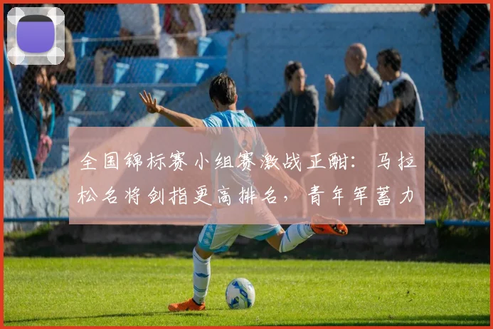 全国锦标赛小组赛激战正酣:马拉松名将剑指更高排名,青年军蓄力反弹