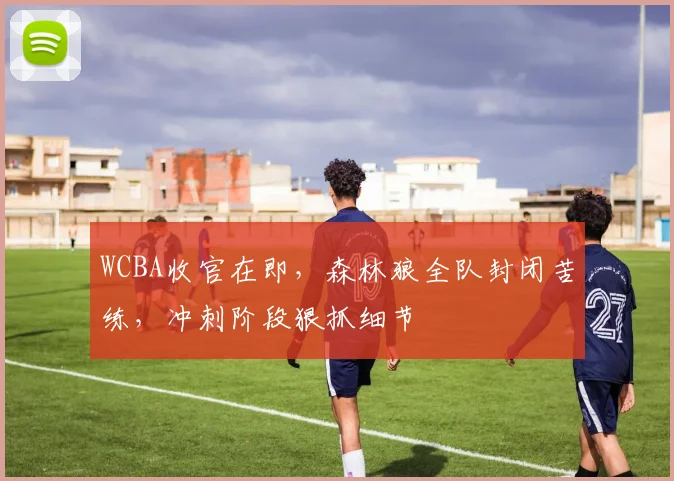 WCBA收官在即,森林狼全队封闭苦练,冲刺阶段狠抓细节