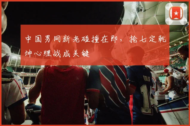 中国男网新老碰撞在即,抢七定乾坤心理战成关键