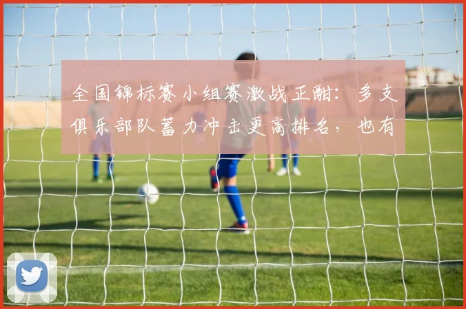全国锦标赛小组赛激战正酣:多支俱乐部队蓄力冲击更高排名,也有队伍期待触底反弹