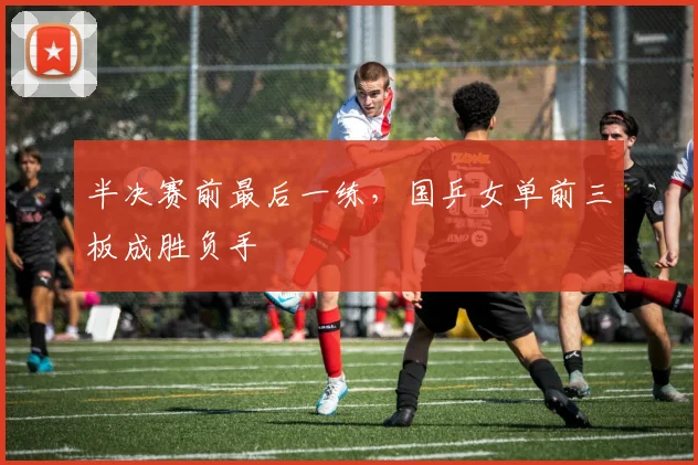 半决赛前最后一练，国乒女单前三板成胜负手