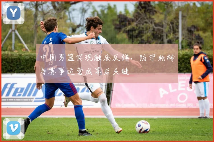 中国男篮实现触底反弹,防守轮转与赛事运营成幕后关键