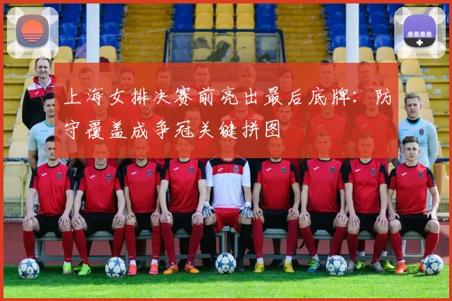 上海女排决赛前亮出最后底牌:防守覆盖成争冠关键拼图