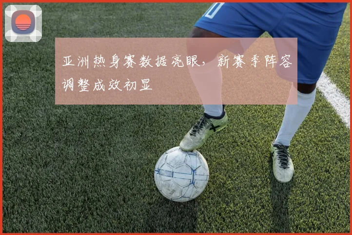亚洲热身赛数据亮眼,新赛季阵容调整成效初显