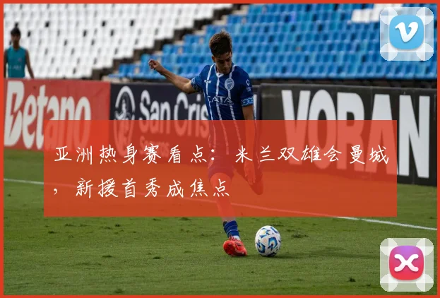 亚洲热身赛看点:米兰双雄会曼城,新援首秀成焦点