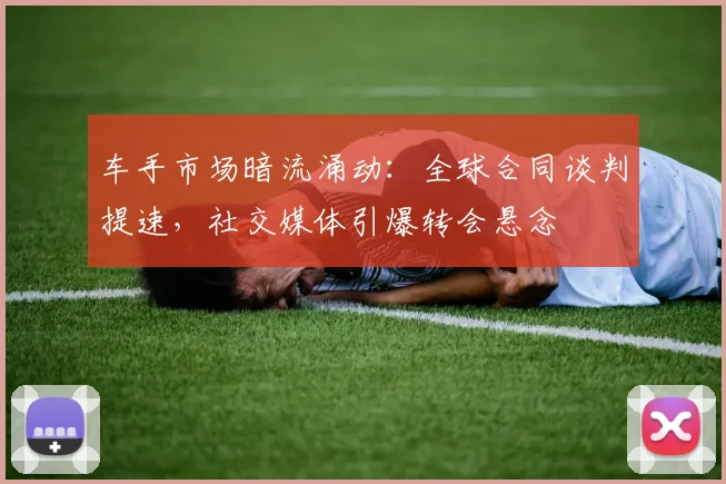 车手市场暗流涌动：全球合同谈判提速，社交媒体引爆转会悬念