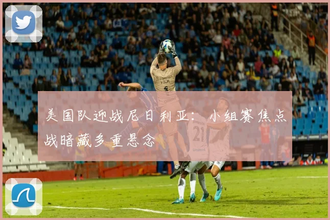 美国队迎战尼日利亚:小组赛焦点战暗藏多重悬念