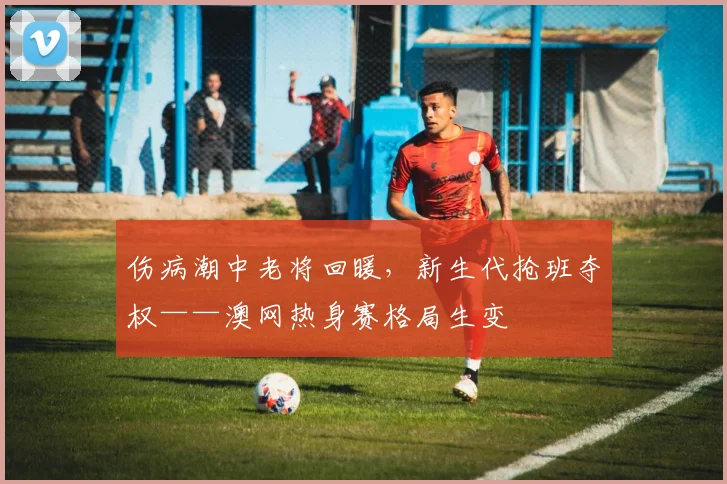 伤病潮中老将回暖,新生代抢班夺权——澳网热身赛格局生变