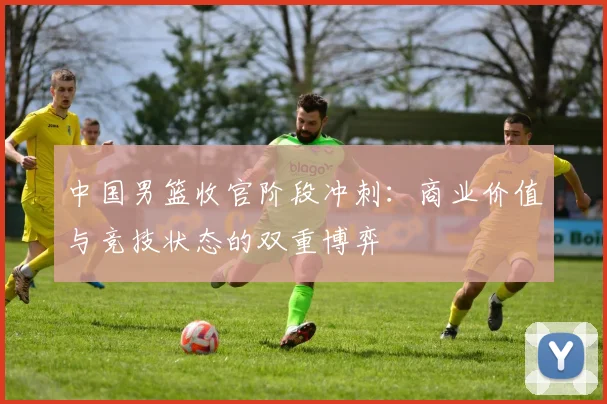 中国男篮收官阶段冲刺:商业价值与竞技状态的双重博弈