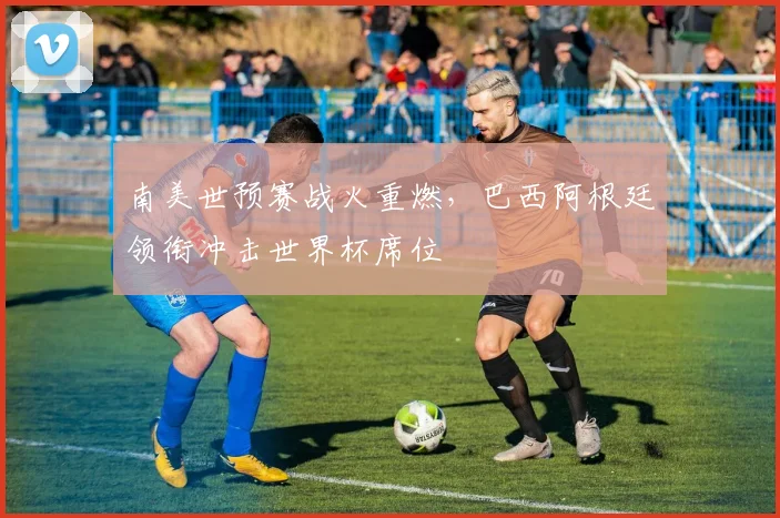 南美世预赛战火重燃,巴西阿根廷领衔冲击世界杯席位