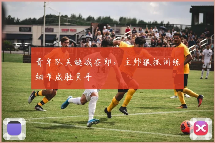 青年队关键战在即,主帅狠抓训练细节成胜负手
