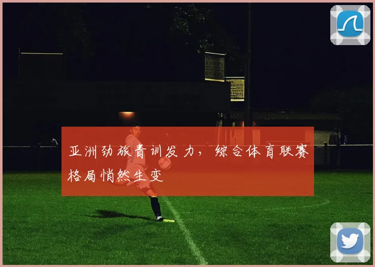 亚洲劲旅青训发力,综合体育联赛格局悄然生变