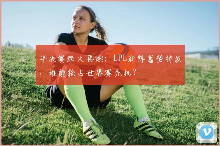 半决赛烽火再燃:LPL新阵蓄势待发,谁能抢占世界赛先机?