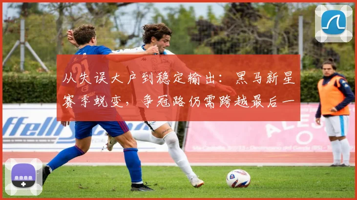 从失误大户到稳定输出:黑马新星赛季蜕变,争冠路仍需跨越最后一道坎