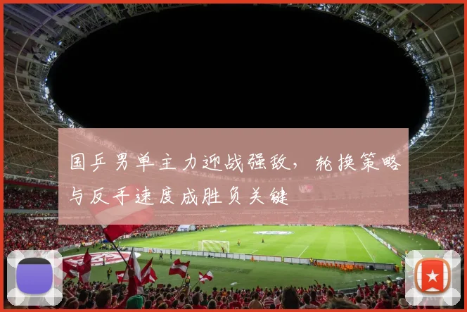 国乒男单主力迎战强敌，轮换策略与反手速度成胜负关键
