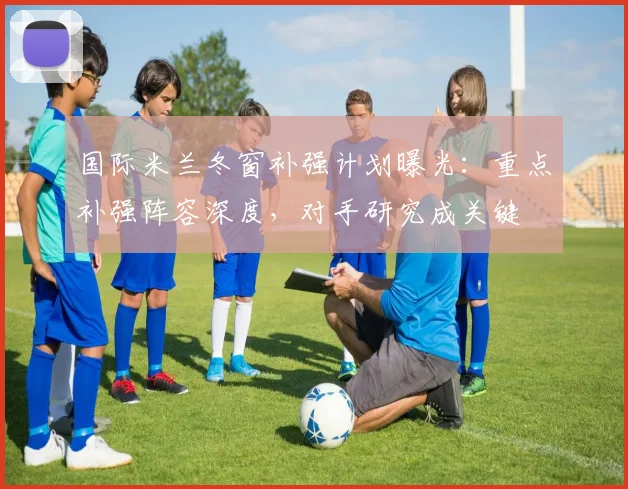 国际米兰冬窗补强计划曝光：重点补强阵容深度，对手研究成关键