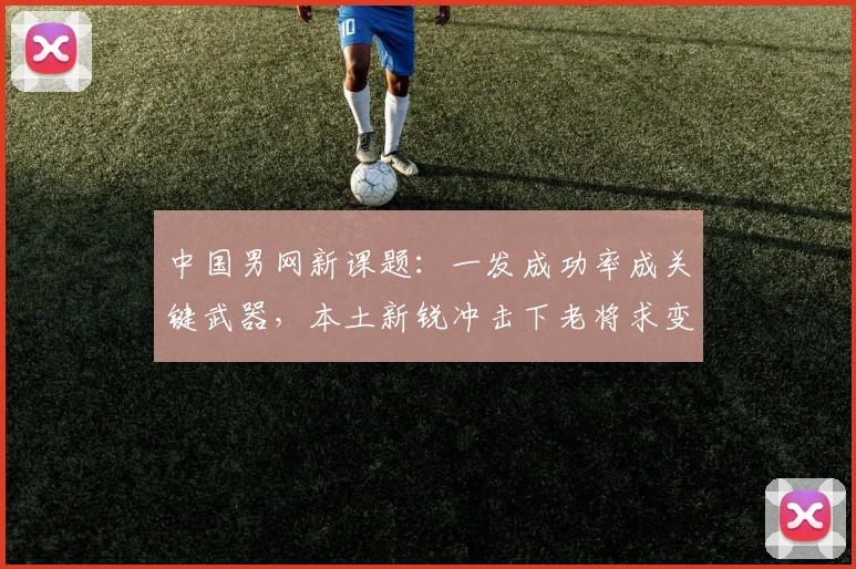 中国男网新课题:一发成功率成关键武器,本土新锐冲击下老将求变