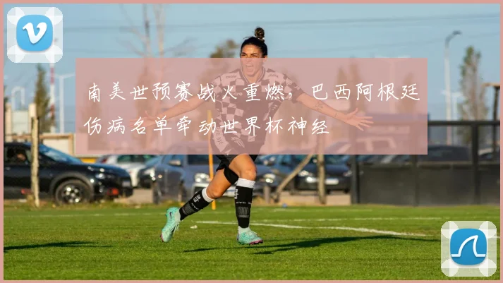 南美世预赛战火重燃,巴西阿根廷伤病名单牵动世界杯神经