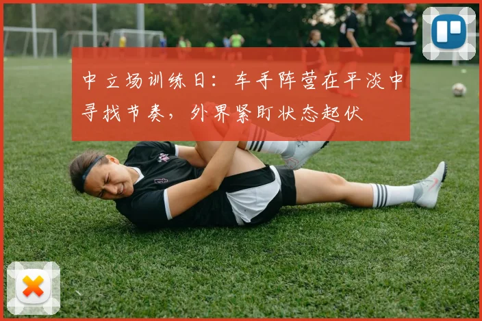 中立场训练日:车手阵营在平淡中寻找节奏,外界紧盯状态起伏