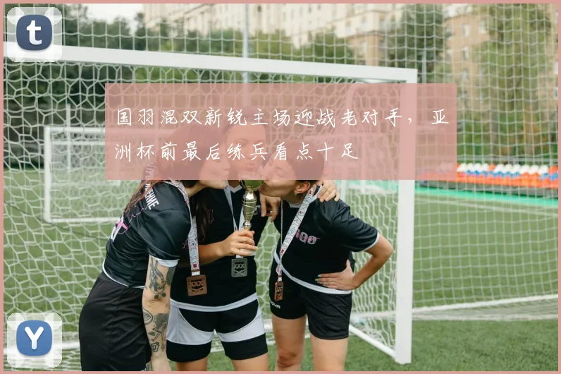 国羽混双新锐主场迎战老对手，亚洲杯前最后练兵看点十足