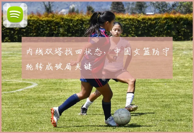 内线双塔找回状态，中国女篮防守轮转成破局关键