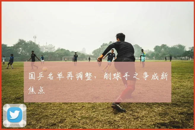 国乒名单再调整，削球手之争成新焦点