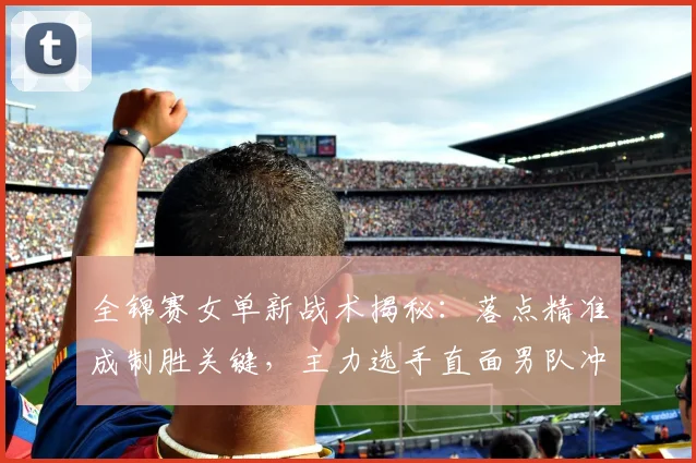 全锦赛女单新战术揭秘：落点精准成制胜关键，主力选手直面男队冲击