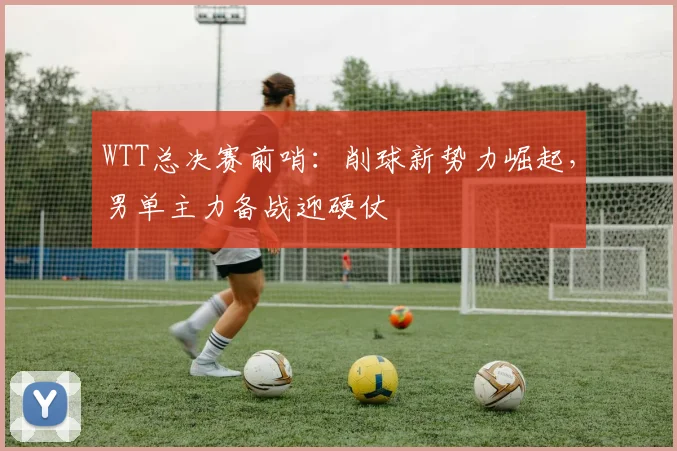 WTT总决赛前哨:削球新势力崛起,男单主力备战迎硬仗