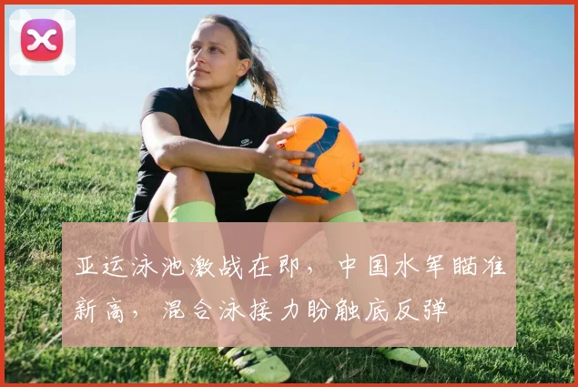 亚运泳池激战在即，中国水军瞄准新高，混合泳接力盼触底反弹