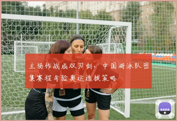 主场作战成双刃剑，中国游泳队密集赛程考验奥运选拔策略