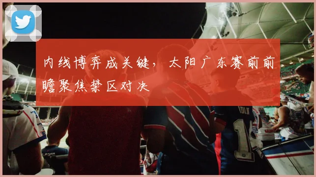 内线博弈成关键，太阳广东赛前前瞻聚焦禁区对决