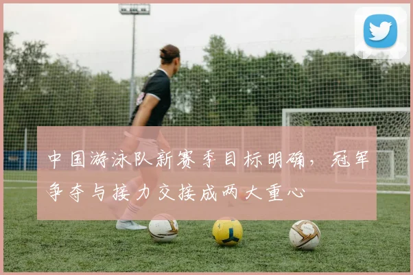 中国游泳队新赛季目标明确,冠军争夺与接力交接成两大重心