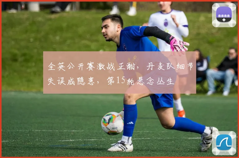 全英公开赛激战正酣,丹麦队细节失误成隐患,第15轮悬念丛生