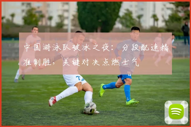 中国游泳队破冰之夜:分段配速精准制胜,关键对决点燃士气