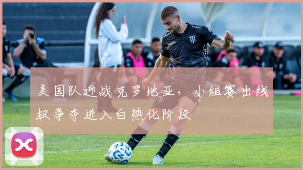 美国队迎战克罗地亚,小组赛出线权争夺进入白热化阶段