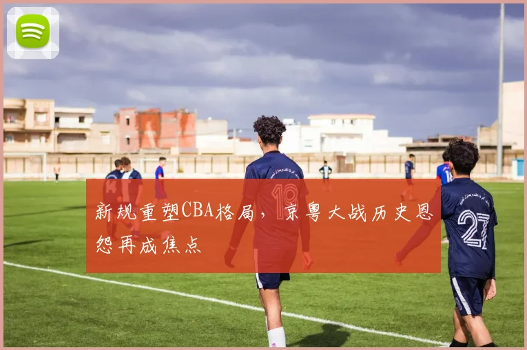 新规重塑CBA格局,京粤大战历史恩怨再成焦点