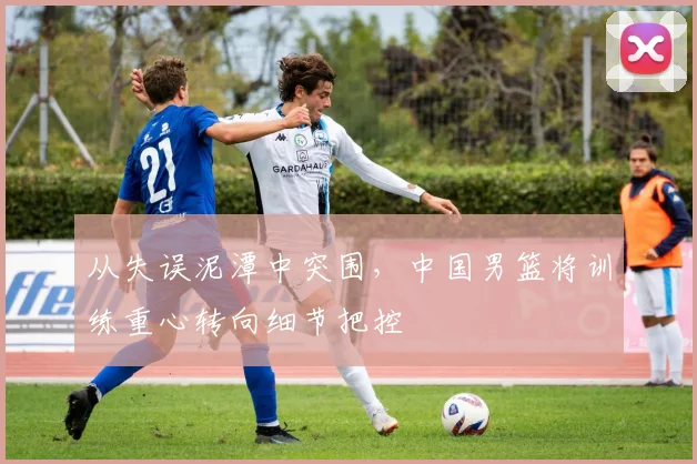 从失误泥潭中突围,中国男篮将训练重心转向细节把控