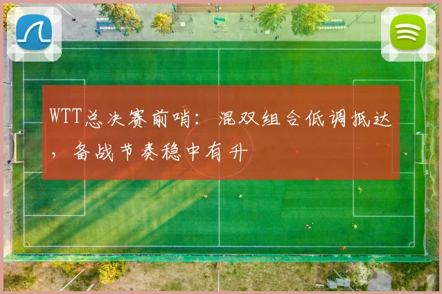WTT总决赛前哨：混双组合低调抵达，备战节奏稳中有升