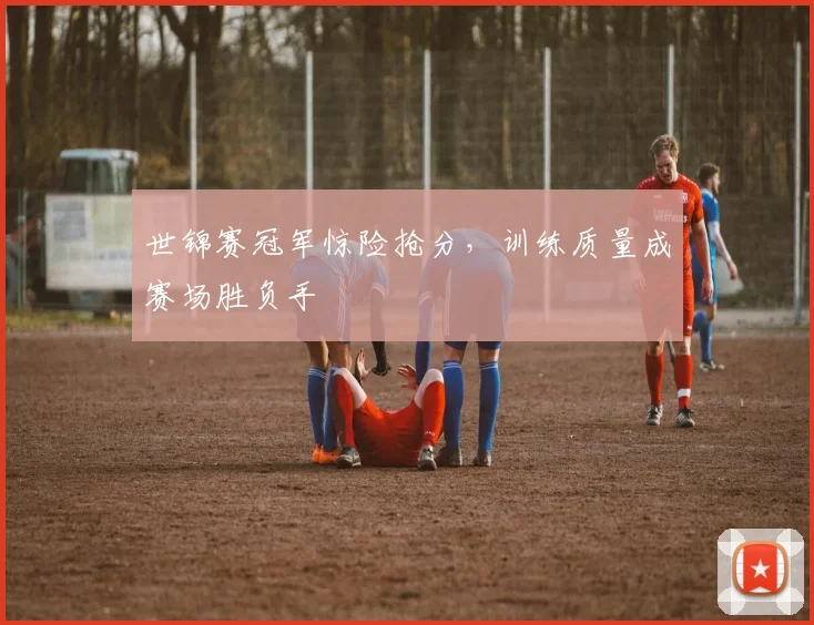 世锦赛冠军惊险抢分,训练质量成赛场胜负手