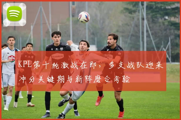 KPL第十轮激战在即,多支战队迎来冲分关键期与新阵磨合考验