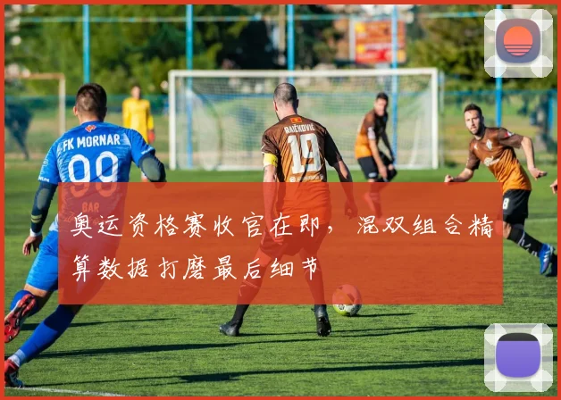 奥运资格赛收官在即，混双组合精算数据打磨最后细节