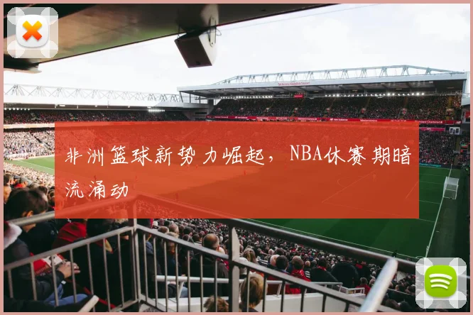 非洲篮球新势力崛起,NBA休赛期暗流涌动