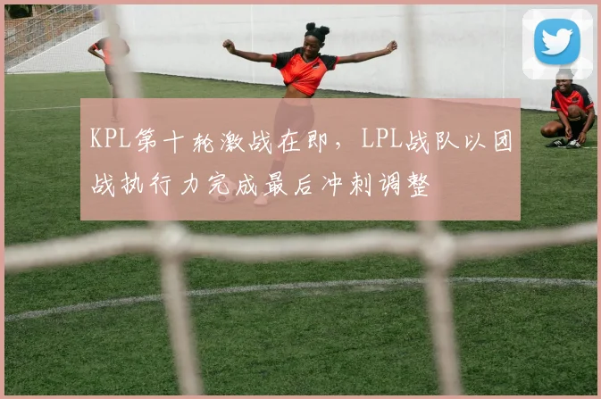 KPL第十轮激战在即,LPL战队以团战执行力完成最后冲刺调整