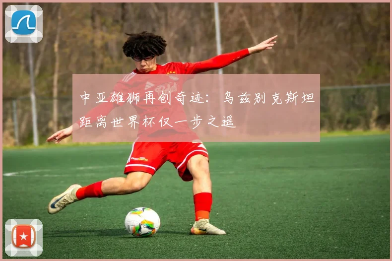 中亚雄狮再创奇迹：乌兹别克斯坦距离世界杯仅一步之遥