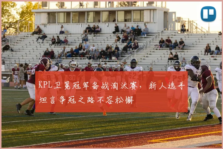 KPL卫冕冠军备战淘汰赛，新人选手坦言争冠之路不容松懈