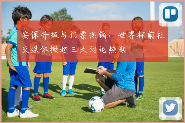 安保升级与门票热销,世界杯前社交媒体掀起三大讨论热潮
