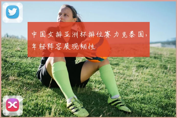 中国女排亚洲杯排位赛力克泰国,年轻阵容展现韧性