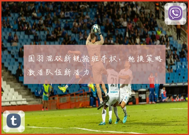 国羽混双新锐抢班夺权，轮换策略激活队伍新活力