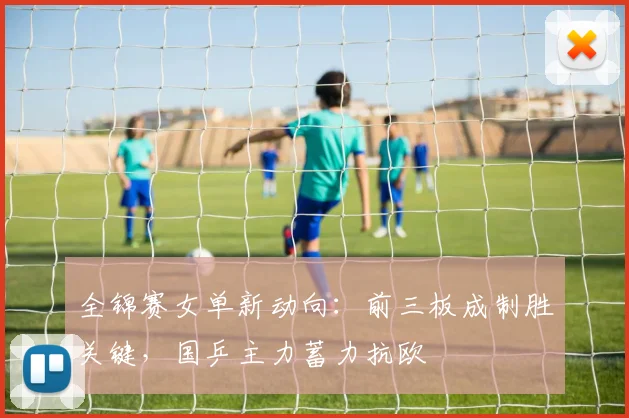 全锦赛女单新动向：前三板成制胜关键，国乒主力蓄力抗欧